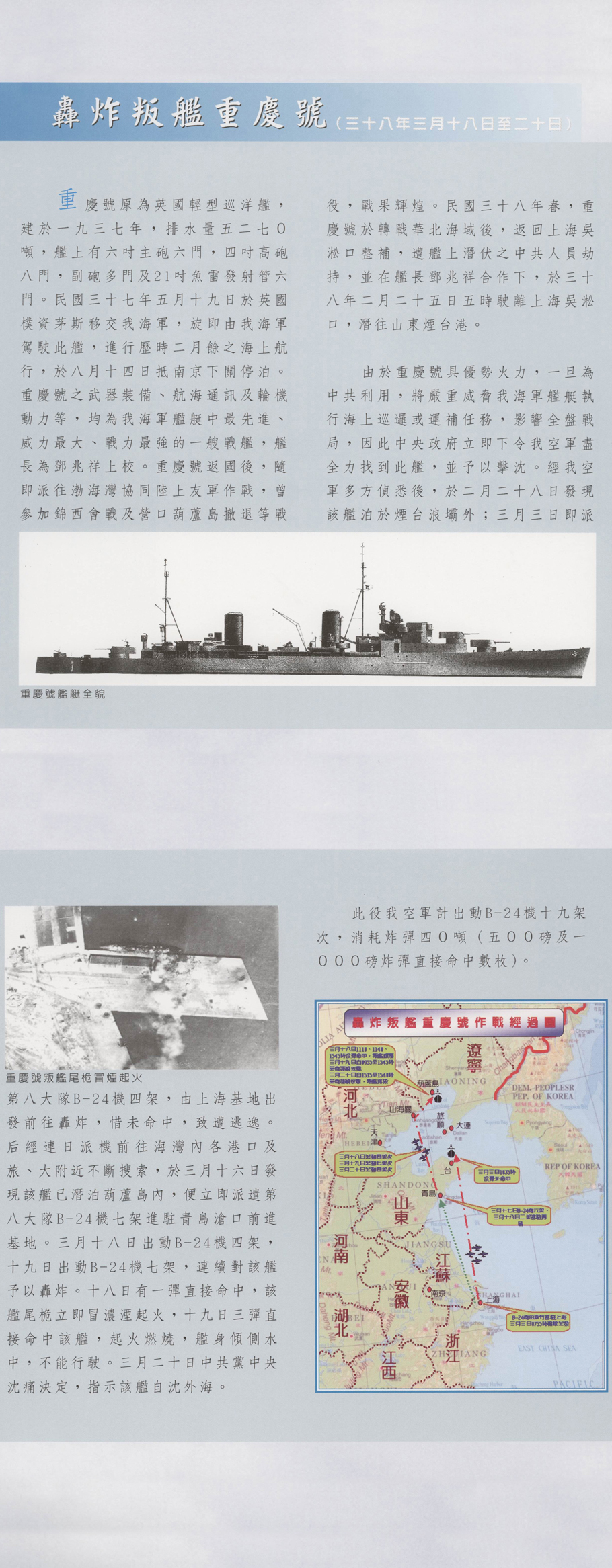 重慶號原為英國輕型巡洋艦，建於一九三七年，排水量五二七0噸，艦上有六吋主砲六門，四吋高砲八門，副砲多門及21吋魚雷發射管六門。民國三十七年五月十九日於英國樸資茅斯移交我海軍，旋即由我海軍駕駛此艦，進行歷時二月餘之海上航行，於八月十四日抵南京下關停泊。重慶號之武器裝備、航海通訊及輪機動力等，均為我海軍艦艇中最先進、威力最大、戰力最強的一艘戰艦，艦 長為鄧兆祥上校。重慶號返國後，隨即派往渤海灣協同陸上友軍作戰，曾參加錦西會戰及營口葫蘆島徹退等戰役，戰果輝煌。民國三十八年春，重慶號於轉戰華北海域後，返回上海吳淞口整補，遭艦上潛伏之中共人員劫持，並在艦長鄧兆祥合作下，於三十八年二月二十五日五時駛離上海吳淞口，潛往山東煙台港。由於重慶號具優勢火力，一旦為中共利用，將嚴重威脅我海軍艦艇執行海上巡邏或運補任務，影響全盤戰局，因此中央政府立即下令我空軍盡全力找到此艦，並予以擊沈。經我空軍多方偵悉後，於二月二十八日發現該艦泊於煙台浪壩外；三月三日即派第八大隊B－24機四架，由上海基地出發前往轟炸，惜未命中，致遭逃逸。后經連日派機前往海灣內各港口及旅、大附近不斷搜索，於三月十六日發現該艦已潛泊葫蘆島內，便立即派遣第八大隊B－24機七架進駐青島滄口前進 基地。三月十八日出動B－24機四架，十九日出動B－24機七架，連續對該艦予以轟炸。十八日有一彈直接命中，該艦尾桅立即冒濃湮起火，十九日三彈直接命中該艦，起火燃燒，艦身傾側水中，不能行駛。三月二十日中共黨中央沈痛決定，指示該艦自沈外海。此役我空軍計出動B－24機十九架次，消耗炸彈四0噸（五00磅及一000磅炸彈直接命中數枚）。